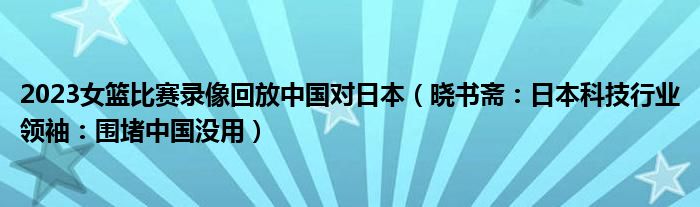 2023女篮比赛录像回放中国对日本（晓书斋：日本科技行业领袖：围堵中国没用）