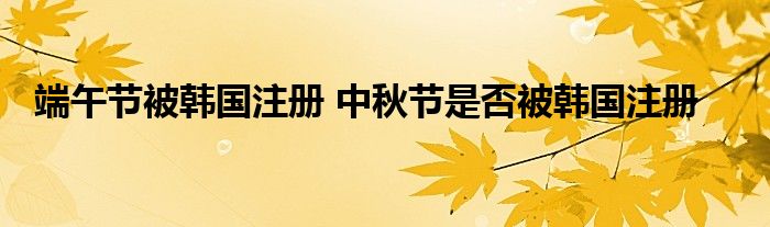 端午节被韩国注册 中秋节是否被韩国注册