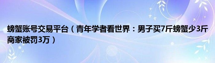 螃蟹账号交易平台（青年学者看世界：男子买7斤螃蟹少3斤商家被罚3万）