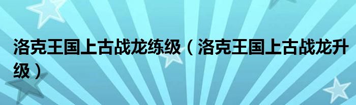 洛克王国上古战龙练级（洛克王国上古战龙升级）