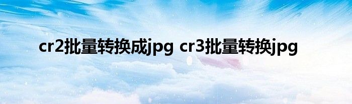 cr2批量转换成jpg cr3批量转换jpg