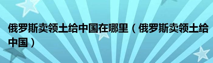 俄罗斯卖领土给中国在哪里（俄罗斯卖领土给中国）