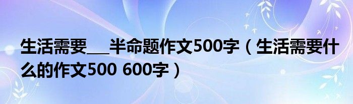 生活需要___半命题作文500字（生活需要什么的作文500 600字）