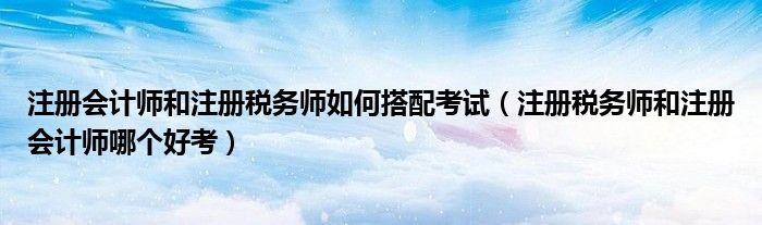 注册会计师和注册税务师如何搭配考试（注册税务师和注册会计师哪个好考）