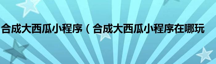 合成大西瓜小程序（合成大西瓜小程序在哪玩