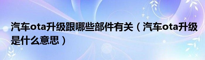 汽车ota升级跟哪些部件有关（汽车ota升级是什么意思）