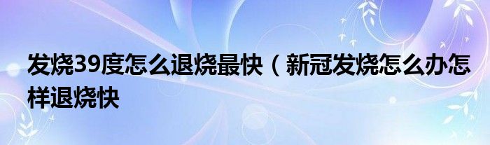 发烧39度怎么退烧最快（新冠发烧怎么办怎样退烧快