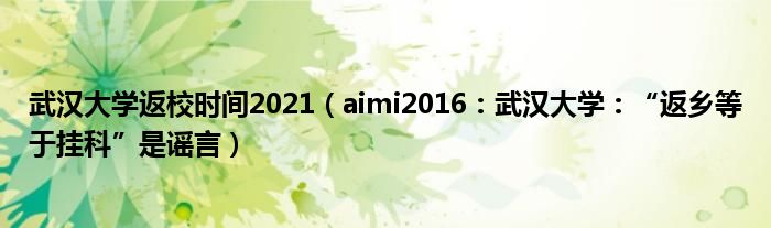 武汉大学返校时间2021（aimi2016：武汉大学：“返乡等于挂科”是谣言）