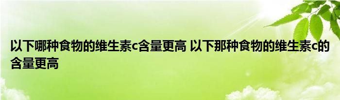 以下哪种食物的维生素c含量更高 以下那种食物的维生素c的含量更高