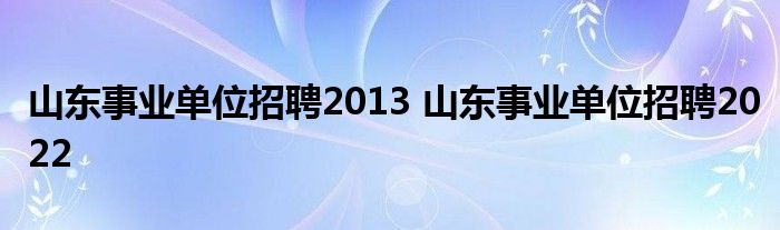 山东事业单位招聘2013 山东事业单位招聘2022