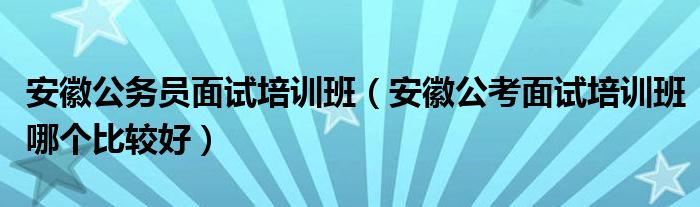 安徽公务员面试培训班（安徽公考面试培训班哪个比较好）