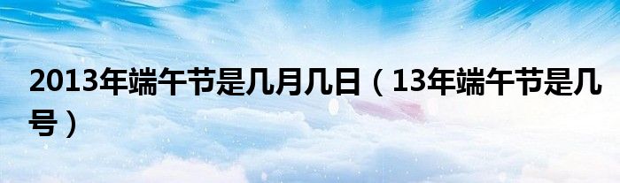 2013年端午节是几月几日（13年端午节是几号）