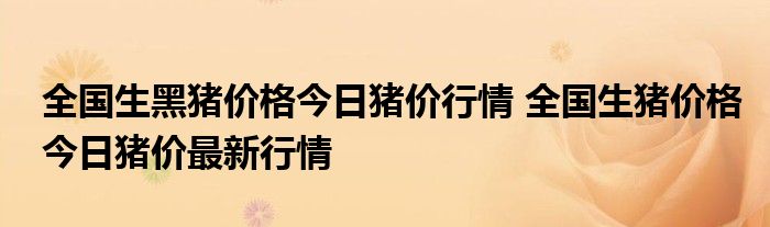 全国生黑猪价格今日猪价行情 全国生猪价格今日猪价最新行情