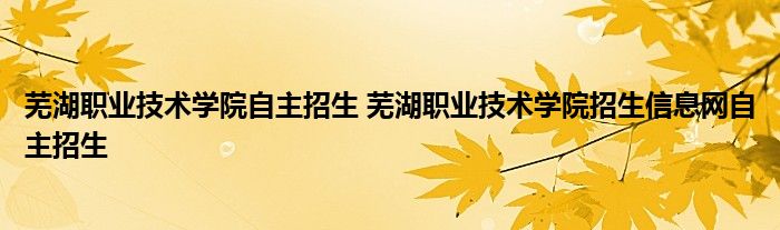 芜湖职业技术学院自主招生 芜湖职业技术学院招生信息网自主招生