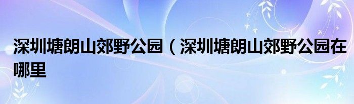 深圳塘朗山郊野公园（深圳塘朗山郊野公园在哪里