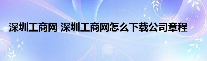 深圳工商网 深圳工商网怎么下载公司章程