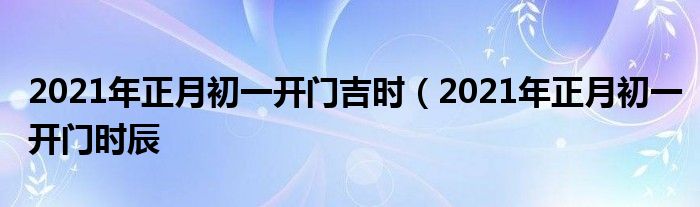 2021年正月初一开门吉时（2021年正月初一开门时辰