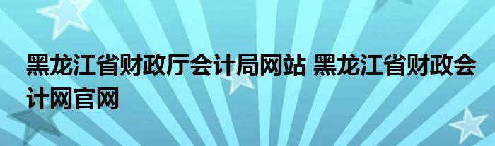 黑龙江省财政厅会计局网站 黑龙江省财政会计网官网