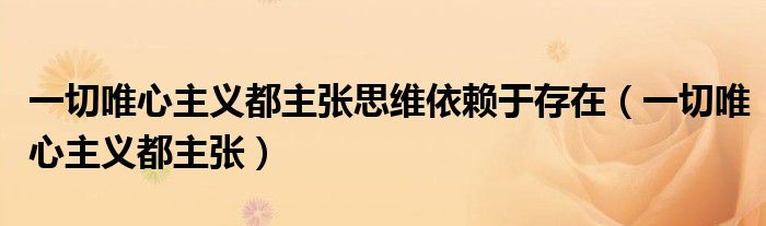 一切唯心主义都主张思维依赖于存在（一切唯心主义都主张）