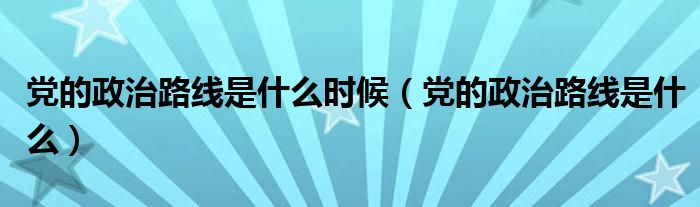 党的政治路线是什么时候（党的政治路线是什么）