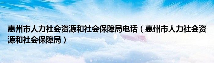 惠州市人力社会资源和社会保障局电话（惠州市人力社会资源和社会保障局）