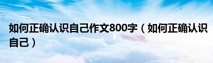 如何正确认识自己作文800字（如何正确认识自己）