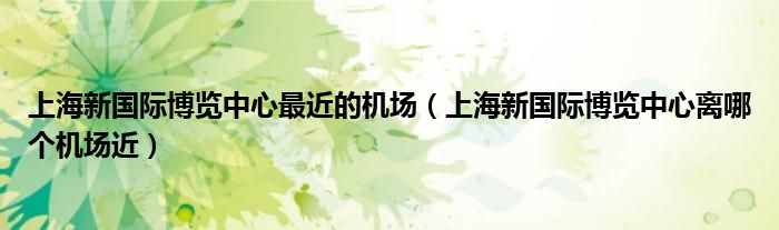 上海新国际博览中心最近的机场（上海新国际博览中心离哪个机场近）