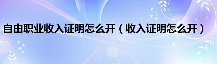 自由职业收入证明怎么开（收入证明怎么开）