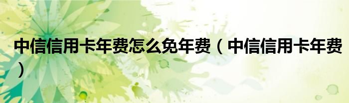 中信信用卡年费怎么免年费（中信信用卡年费）