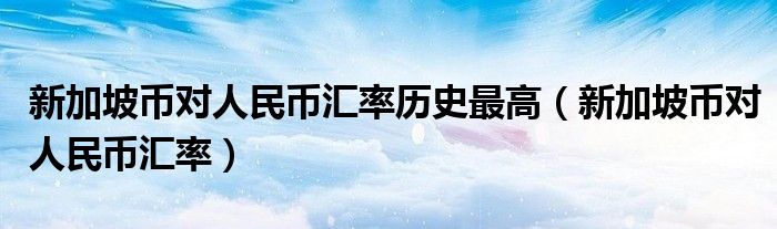 新加坡币对人民币汇率历史最高（新加坡币对人民币汇率）