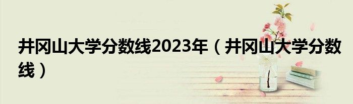 井冈山大学分数线2023年（井冈山大学分数线）