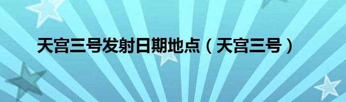 天宫三号发射日期地点（天宫三号）