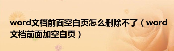 word文档前面空白页怎么删除不了（word文档前面加空白页）