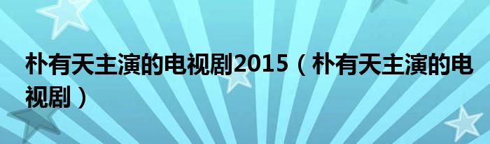 朴有天主演的电视剧2015（朴有天主演的电视剧）