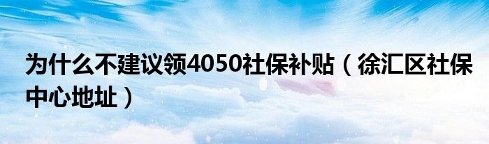 为什么不建议领4050社保补贴（徐汇区社保中心地址）