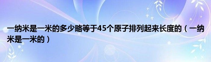 一纳米是一米的多少略等于45个原子排列起来长度的（一纳米是一米的）