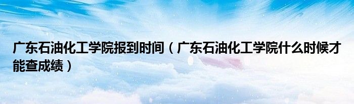 广东石油化工学院报到时间（广东石油化工学院什么时候才能查成绩）