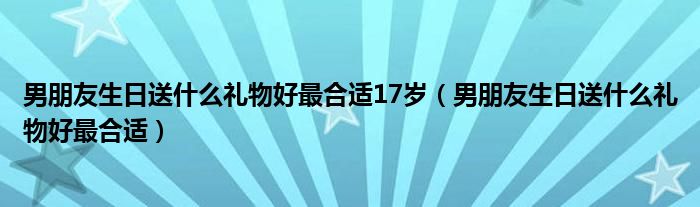 男朋友生日送什么礼物好最合适17岁（男朋友生日送什么礼物好最合适）