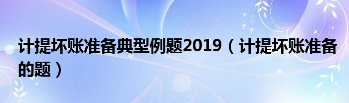 计提坏账准备典型例题2019（计提坏账准备的题）