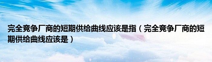 完全竞争厂商的短期供给曲线应该是指（完全竞争厂商的短期供给曲线应该是）