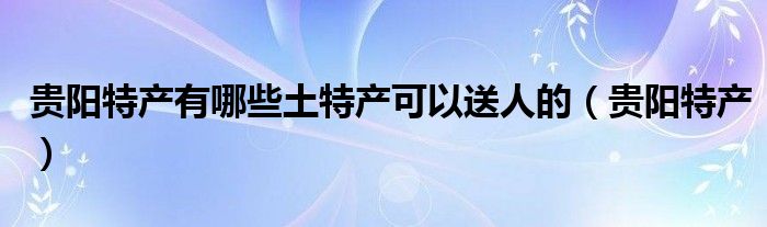 贵阳特产有哪些土特产可以送人的（贵阳特产）