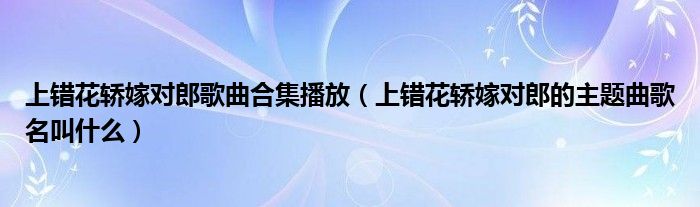 上错花轿嫁对郎歌曲合集播放（上错花轿嫁对郎的主题曲歌名叫什么）