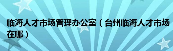 临海人才市场管理办公室（台州临海人才市场在哪）