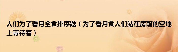 人们为了看月全食排序题（为了看月食人们站在房前的空地上等待着）