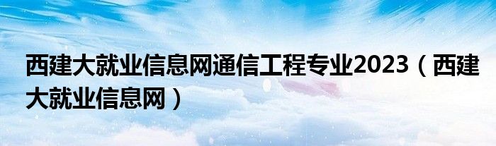 西建大就业信息网通信工程专业2023（西建大就业信息网）