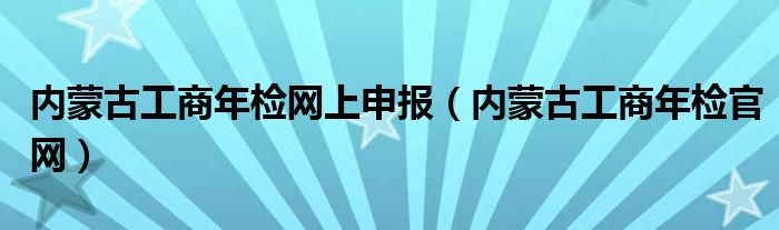 内蒙古工商年检网上申报（内蒙古工商年检官网）