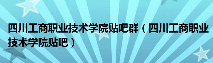 四川工商职业技术学院贴吧群（四川工商职业技术学院贴吧）