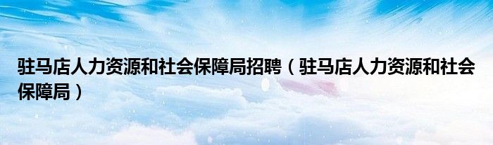 驻马店人力资源和社会保障局招聘（驻马店人力资源和社会保障局）