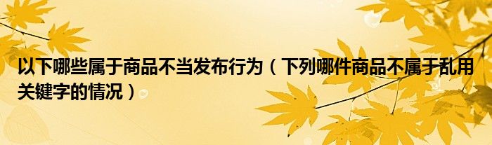 以下哪些属于商品不当发布行为（下列哪件商品不属于乱用关键字的情况）