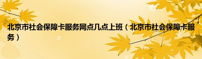 北京市社会保障卡服务网点几点上班（北京市社会保障卡服务）